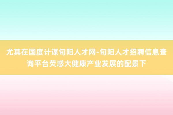 尤其在国度计谋旬阳人才网-旬阳人才招聘信息查询平台荧惑大健康产业发展的配景下
