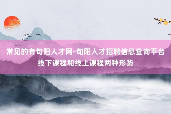 常见的有旬阳人才网-旬阳人才招聘信息查询平台线下课程和线上课程两种形势